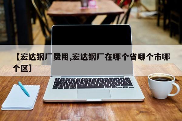 【宏达钢厂费用,宏达钢厂在哪个省哪个市哪个区】