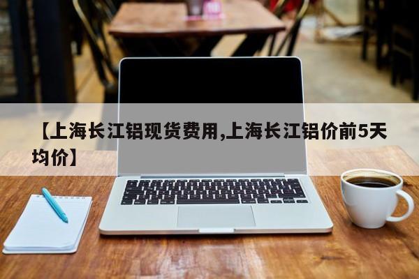 【上海长江铝现货费用,上海长江铝价前5天均价】