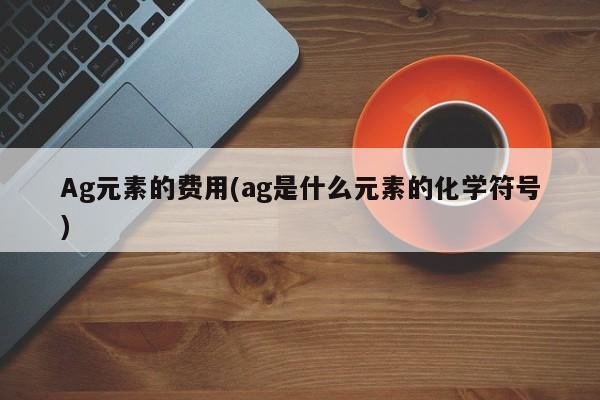 Ag元素的费用(ag是什么元素的化学符号)
