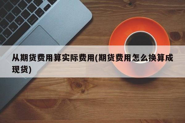 从期货费用算实际费用(期货费用怎么换算成现货)