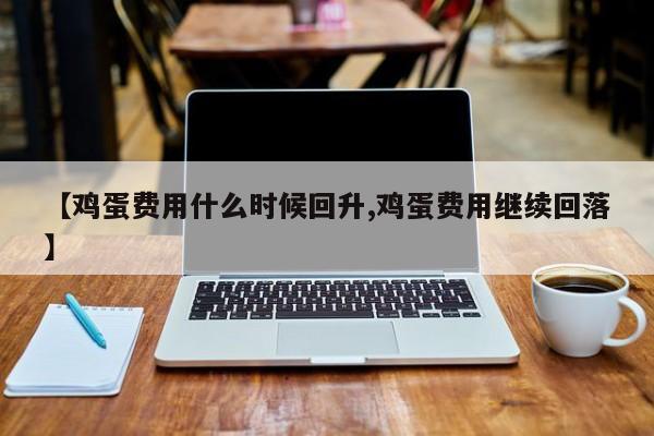 【鸡蛋费用什么时候回升,鸡蛋费用继续回落】