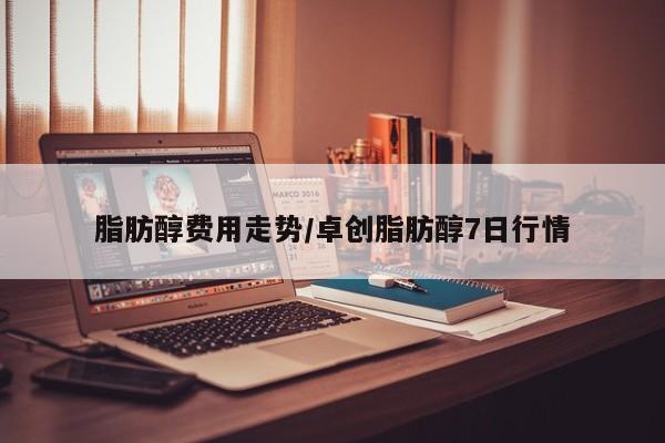 脂肪醇费用走势/卓创脂肪醇7日行情