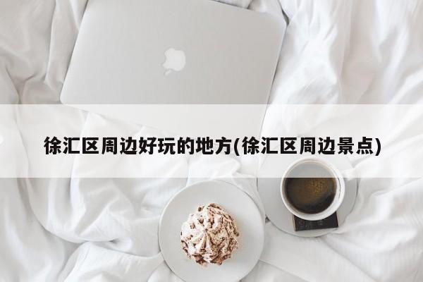 徐汇区周边好玩的地方(徐汇区周边景点)