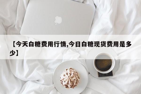 【今天白糖费用行情,今日白糖现货费用是多少】