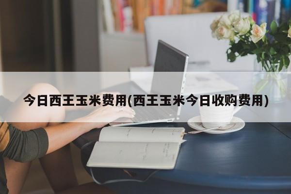 今日西王玉米费用(西王玉米今日收购费用)