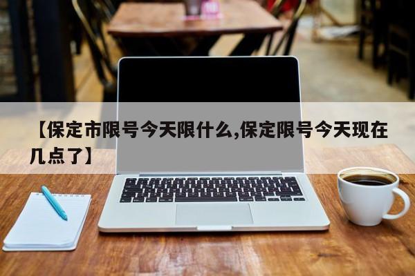 【保定市限号今天限什么,保定限号今天现在几点了】