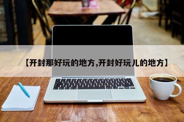 【开封那好玩的地方,开封好玩儿的地方】